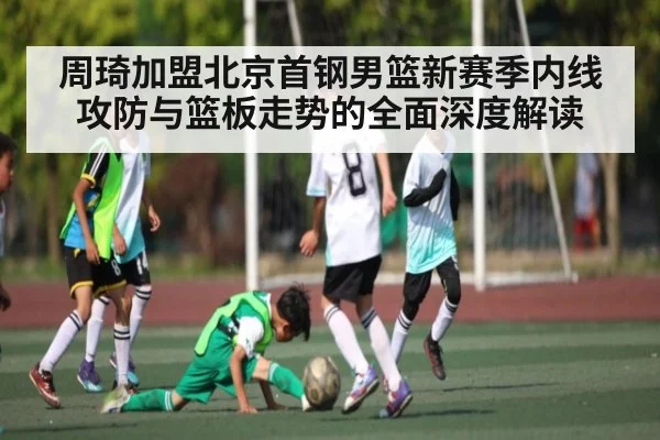 周琦加盟北京首钢男篮新赛季内线攻防与篮板走势的全面深度解读