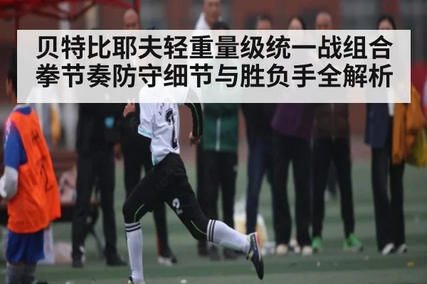 贝特比耶夫轻重量级统一战组合拳节奏防守细节与胜负手全解析