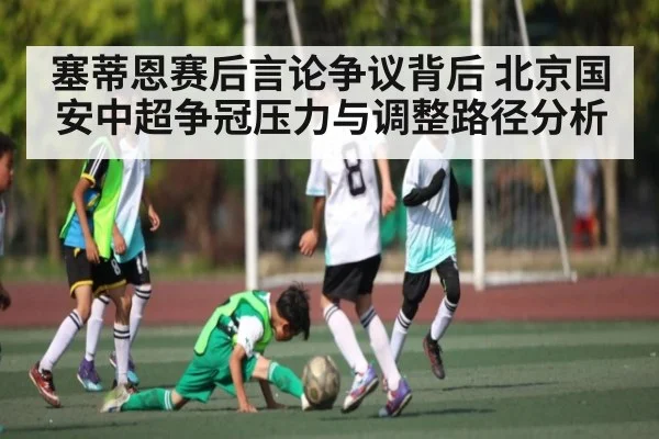 塞蒂恩赛后言论争议背后 北京国安中超争冠压力与调整路径分析